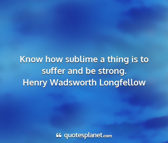 Henry wadsworth longfellow - know how sublime a thing is to suffer and be...