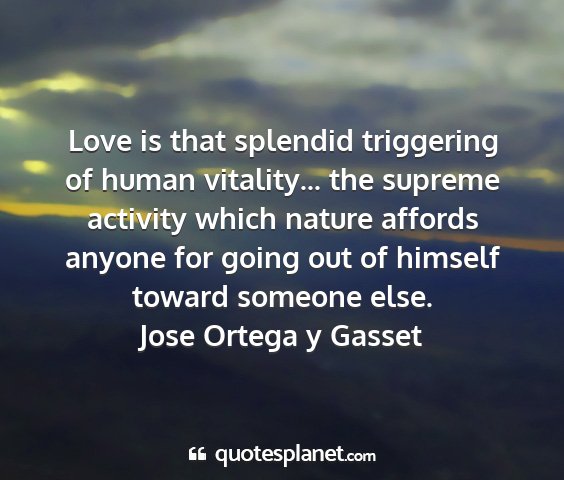 Jose ortega y gasset - love is that splendid triggering of human...