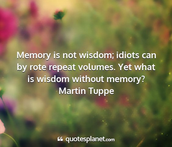 Martin tuppe - memory is not wisdom; idiots can by rote repeat...