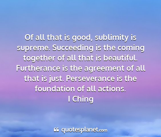 I ching - of all that is good, sublimity is supreme....