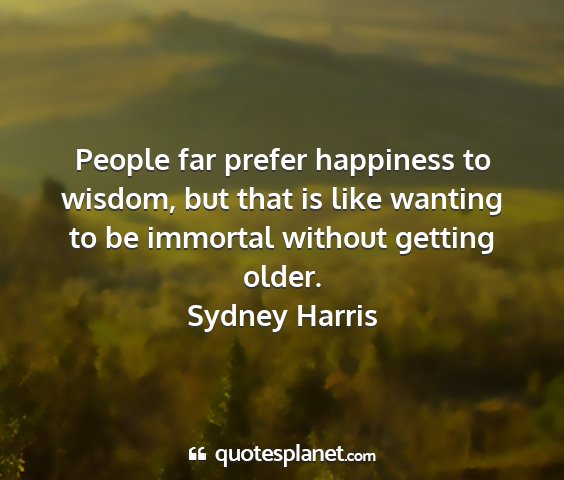 Sydney harris - people far prefer happiness to wisdom, but that...