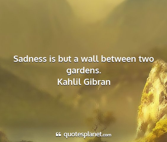 Kahlil gibran - sadness is but a wall between two gardens....