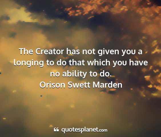 Orison swett marden - the creator has not given you a longing to do...