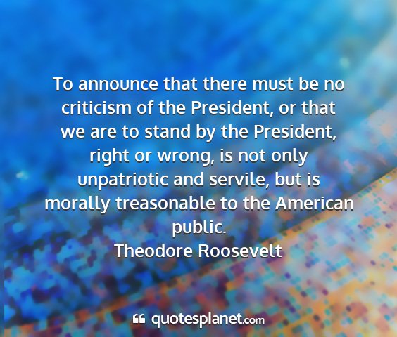 Theodore roosevelt - to announce that there must be no criticism of...