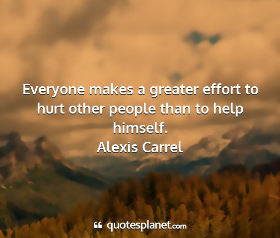 Alexis carrel - everyone makes a greater effort to hurt other...