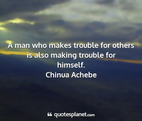 Chinua achebe - a man who makes trouble for others is also making...