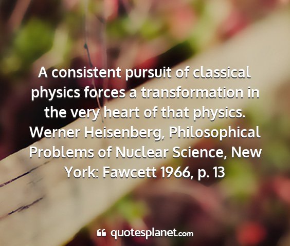 Werner heisenberg, philosophical problems of nuclear science, new york: fawcett 1966, p. 13 - a consistent pursuit of classical physics forces...