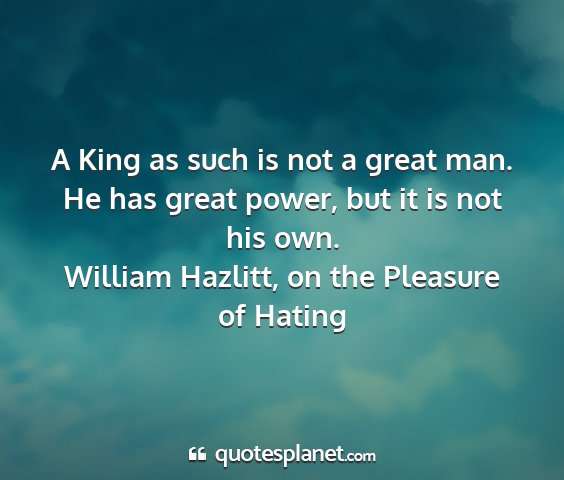 William hazlitt, on the pleasure of hating - a king as such is not a great man. he has great...