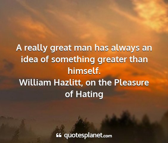 William hazlitt, on the pleasure of hating - a really great man has always an idea of...