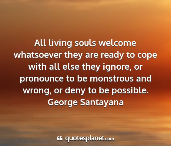 George santayana - all living souls welcome whatsoever they are...