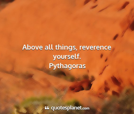 Pythagoras - above all things, reverence yourself....