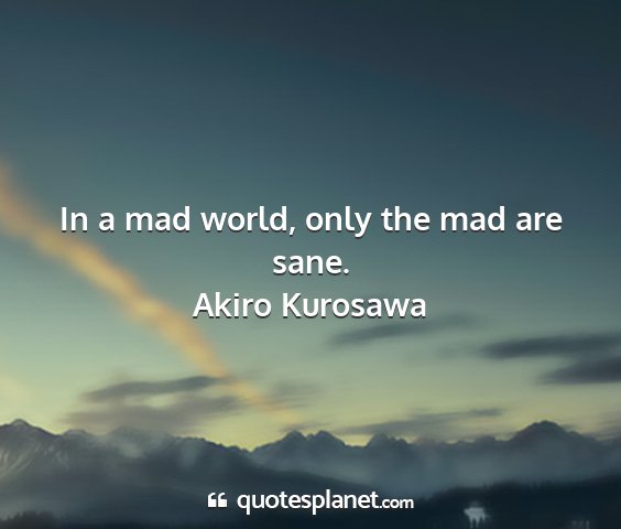 Akiro kurosawa - in a mad world, only the mad are sane....