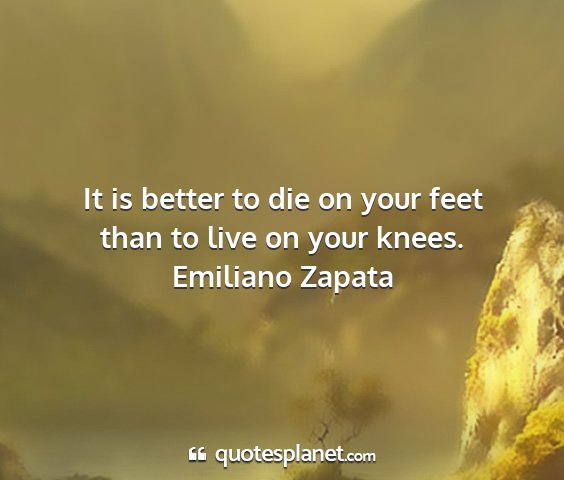 Emiliano zapata - it is better to die on your feet than to live on...