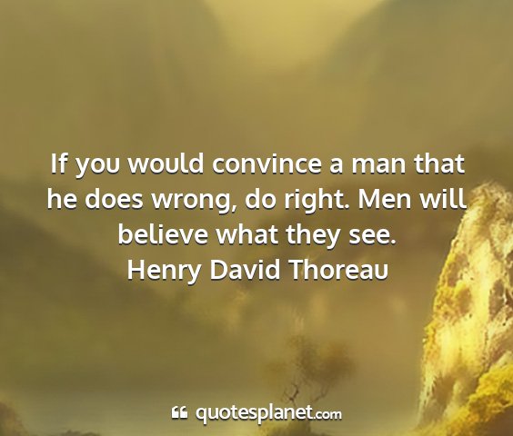 Henry david thoreau - if you would convince a man that he does wrong,...