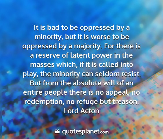 Lord acton - it is bad to be oppressed by a minority, but it...