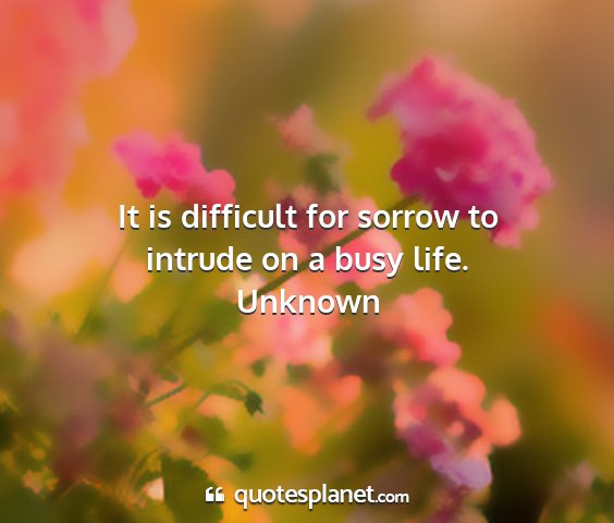 Unknown - it is difficult for sorrow to intrude on a busy...