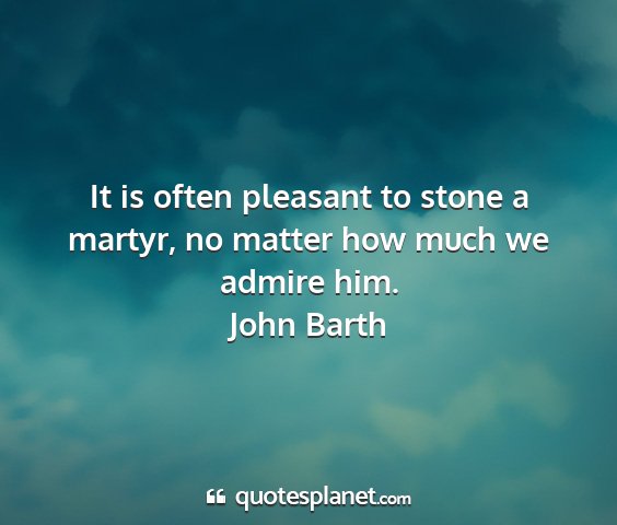 John barth - it is often pleasant to stone a martyr, no matter...