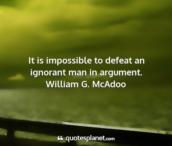 William g. mcadoo - it is impossible to defeat an ignorant man in...