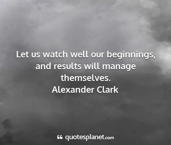 Alexander clark - let us watch well our beginnings, and results...