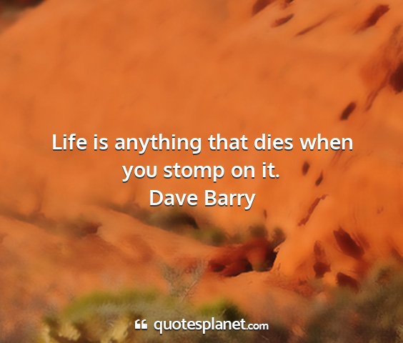 Dave barry - life is anything that dies when you stomp on it....