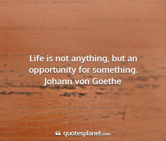 Johann von goethe - life is not anything, but an opportunity for...