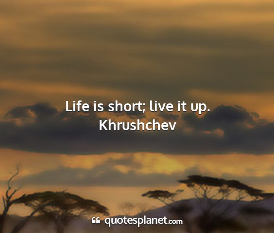 Khrushchev - life is short; live it up....