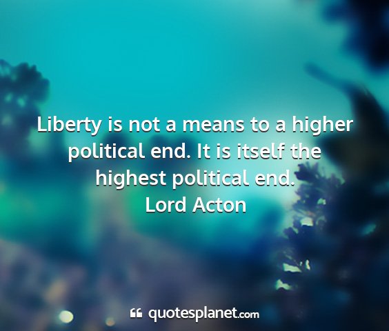 Lord acton - liberty is not a means to a higher political end....