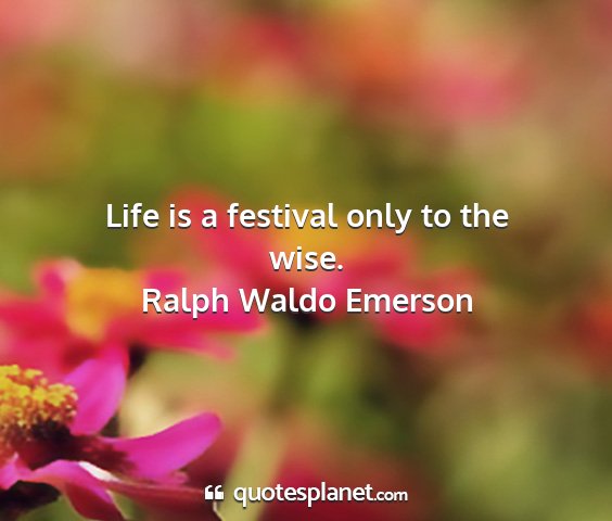 Ralph waldo emerson - life is a festival only to the wise....