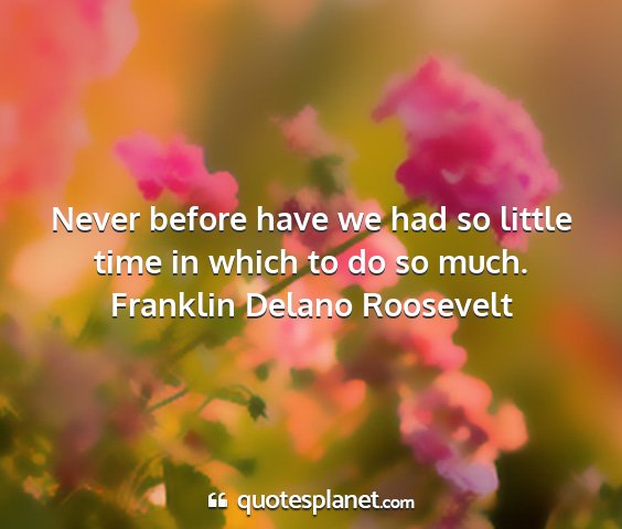 Franklin delano roosevelt - never before have we had so little time in which...