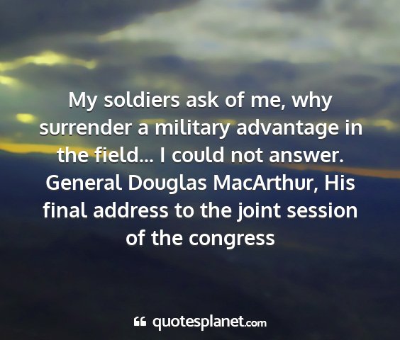 General douglas macarthur, his final address to the joint session of the congress - my soldiers ask of me, why surrender a military...