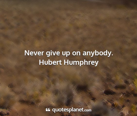 Hubert humphrey - never give up on anybody....