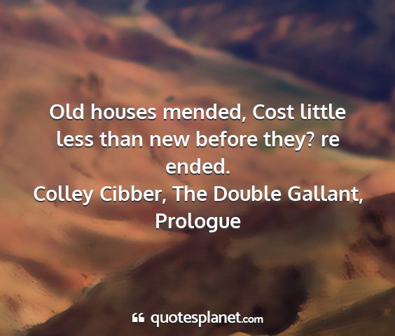 Colley cibber, the double gallant, prologue - old houses mended, cost little less than new...