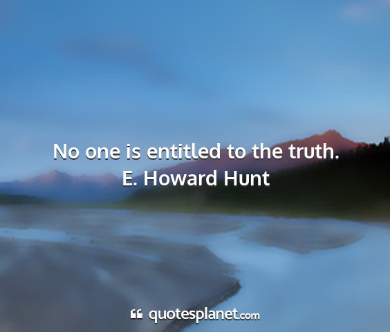 E. howard hunt - no one is entitled to the truth....