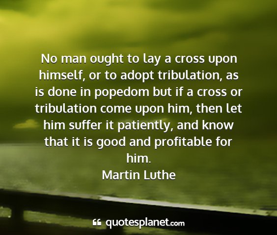 Martin luthe - no man ought to lay a cross upon himself, or to...