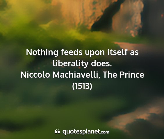 Niccolo machiavelli, the prince (1513) - nothing feeds upon itself as liberality does....