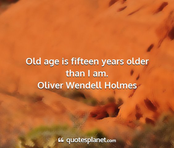 Oliver wendell holmes - old age is fifteen years older than i am....