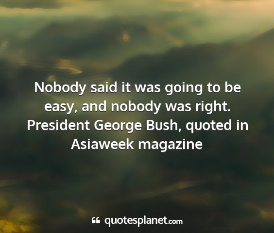 President george bush, quoted in asiaweek magazine - nobody said it was going to be easy, and nobody...