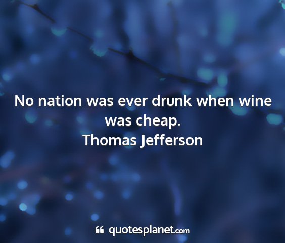 Thomas jefferson - no nation was ever drunk when wine was cheap....