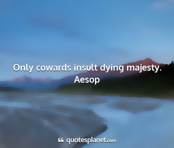 Aesop - only cowards insult dying majesty....