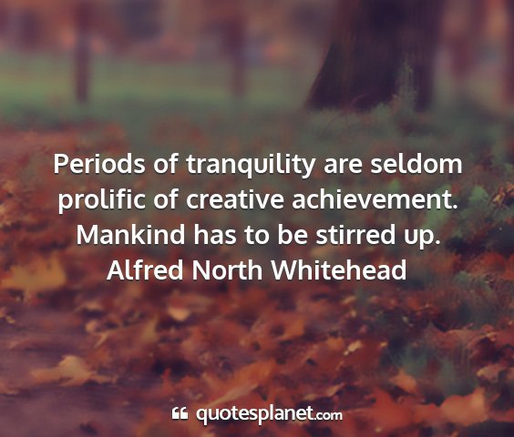 Alfred north whitehead - periods of tranquility are seldom prolific of...