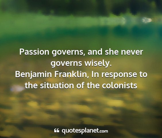 Benjamin franklin, in response to the situation of the colonists - passion governs, and she never governs wisely....