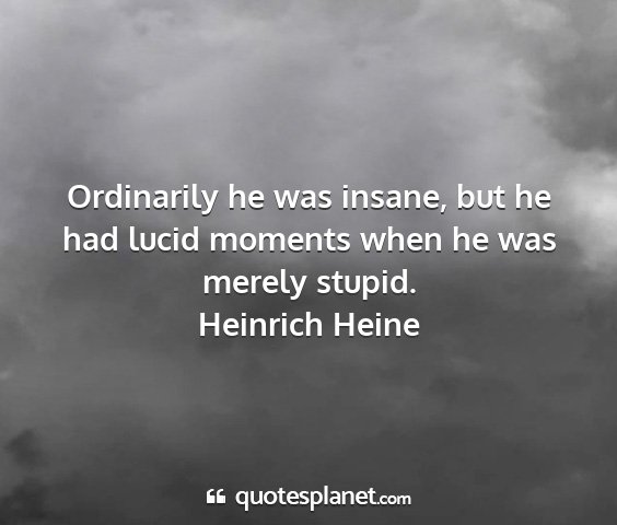 Heinrich heine - ordinarily he was insane, but he had lucid...