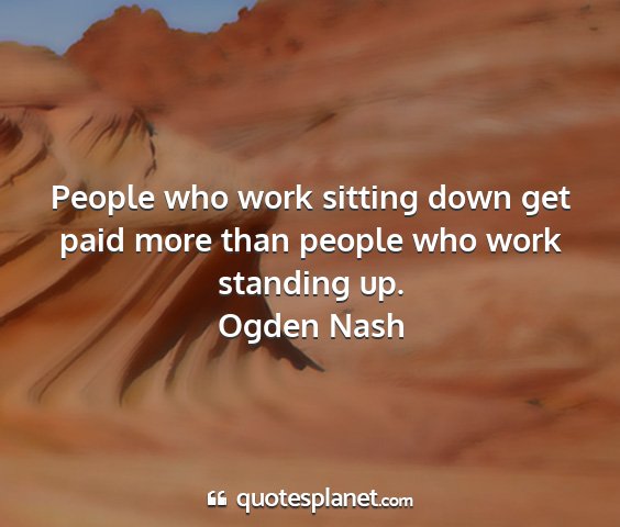 Ogden nash - people who work sitting down get paid more than...