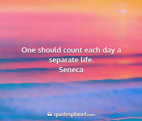 Seneca - one should count each day a separate life....