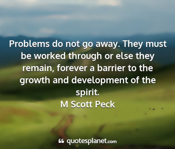 M scott peck - problems do not go away. they must be worked...