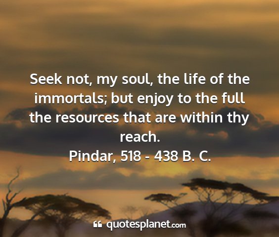 Pindar, 518 - 438 b. c. - seek not, my soul, the life of the immortals; but...