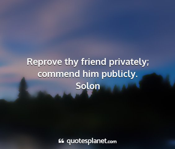 Solon - reprove thy friend privately; commend him...