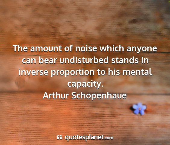 Arthur schopenhaue - the amount of noise which anyone can bear...