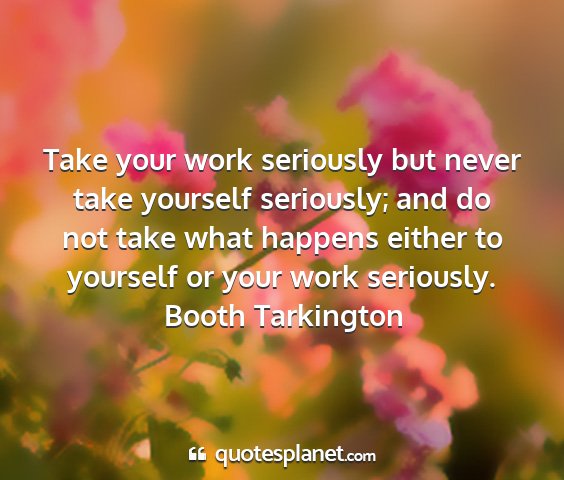 Booth tarkington - take your work seriously but never take yourself...