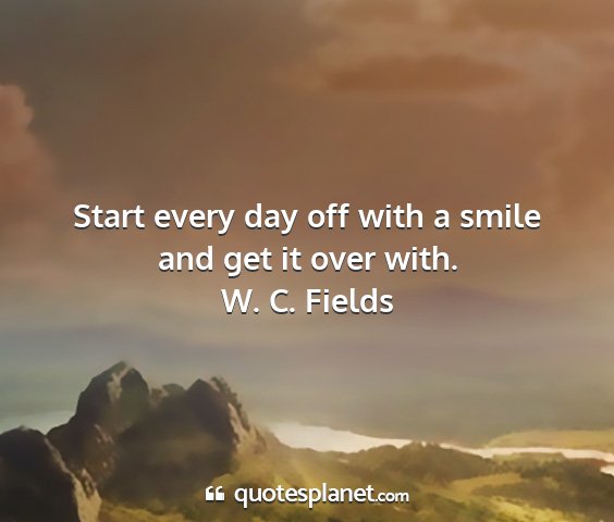 W. c. fields - start every day off with a smile and get it over...